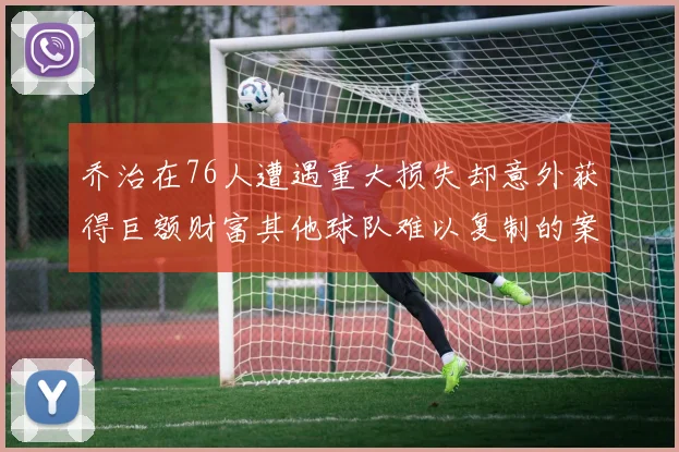 乔治在76人遭遇重大损失却意外获得巨额财富其他球队难以复制的案例