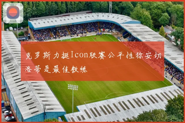 克罗斯力挺Icon联赛公平性称安切洛蒂是最佳教练