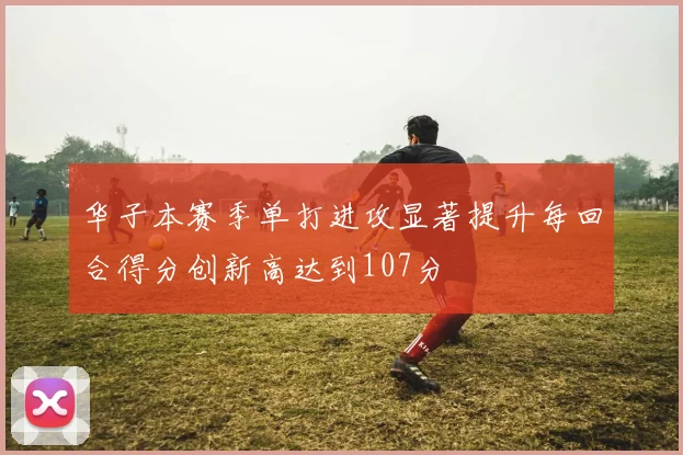 华子本赛季单打进攻显著提升每回合得分创新高达到107分