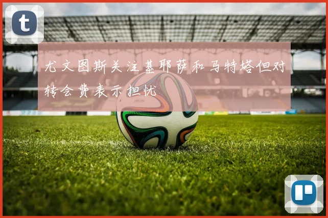 尤文图斯关注基耶萨和马特塔但对转会费表示担忧