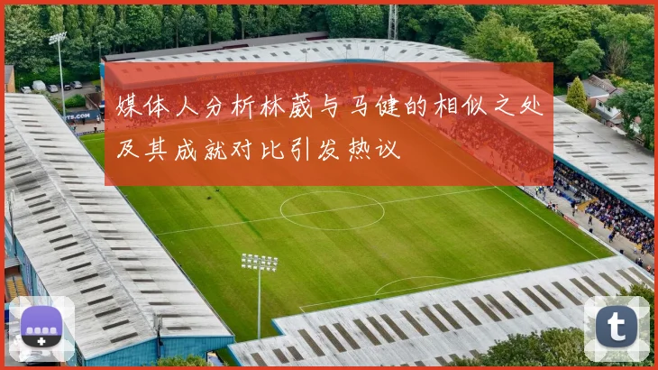 媒体人分析林葳与马健的相似之处及其成就对比引发热议