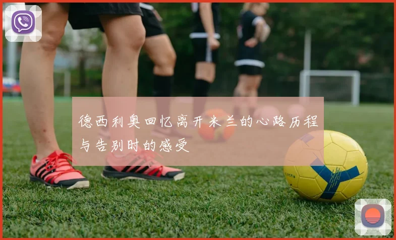 德西利奥回忆离开米兰的心路历程与告别时的感受