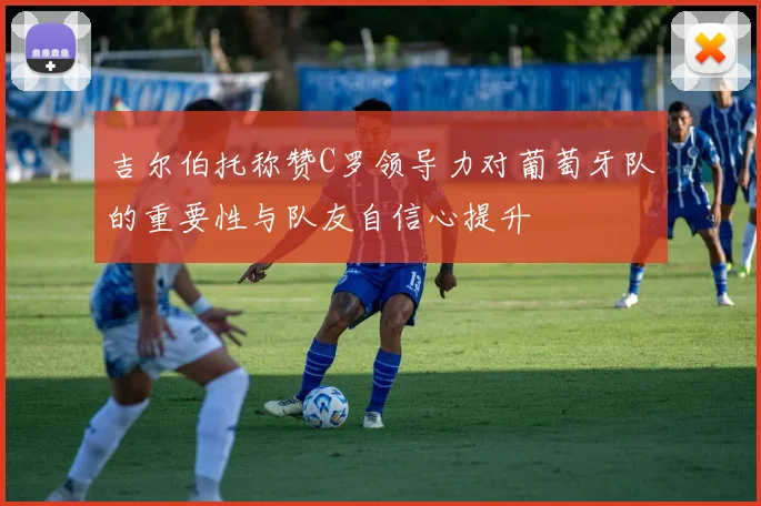 吉尔伯托称赞C罗领导力对葡萄牙队的重要性与队友自信心提升