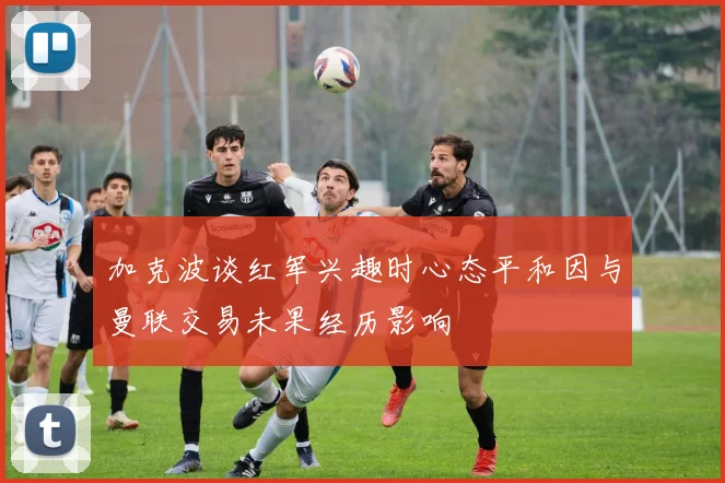 加克波谈红军兴趣时心态平和因与曼联交易未果经历影响