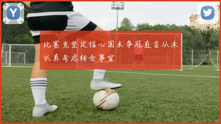 比塞克坚定信心国米争冠直言从未认真考虑转会事宜