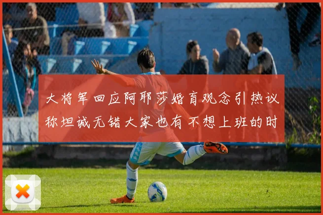 大将军回应阿耶莎婚育观念引热议称坦诚无错大家也有不想上班的时候