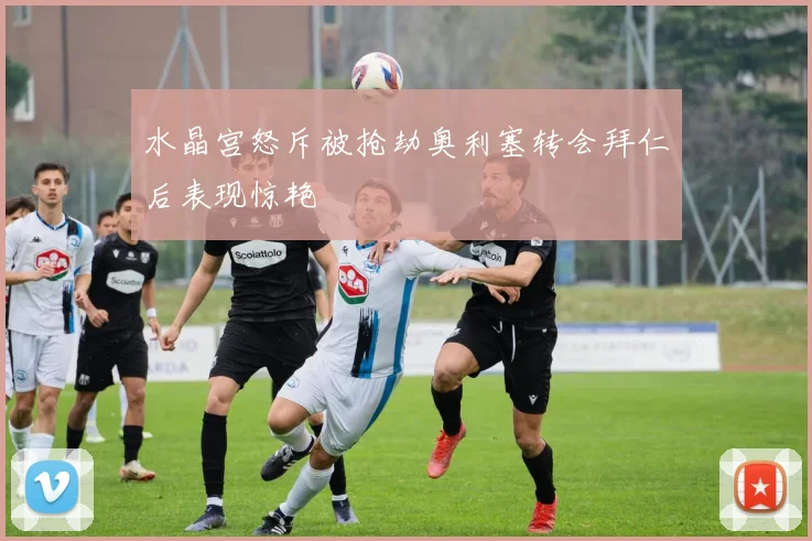 水晶宫怒斥被抢劫奥利塞转会拜仁后表现惊艳