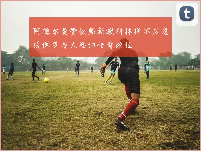 阿德尔曼赞快船新援科林斯不应忽视保罗与大洛的传奇地位